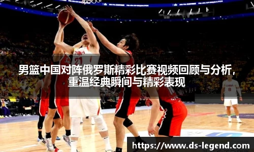 男篮中国对阵俄罗斯精彩比赛视频回顾与分析，重温经典瞬间与精彩表现